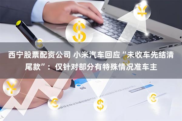 西宁股票配资公司 小米汽车回应“未收车先结清尾款”：仅针对部分有特殊情况准车主