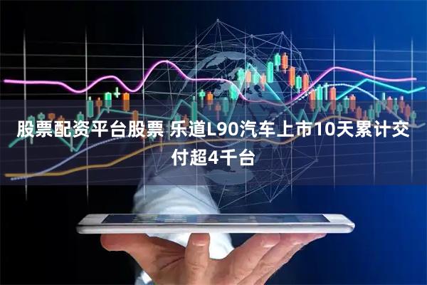 股票配资平台股票 乐道L90汽车上市10天累计交付超4千台