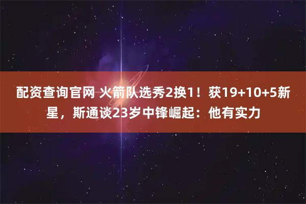 配资查询官网 火箭队选秀2换1！获19+10+5新星，斯通谈23岁中锋崛起：他有实力