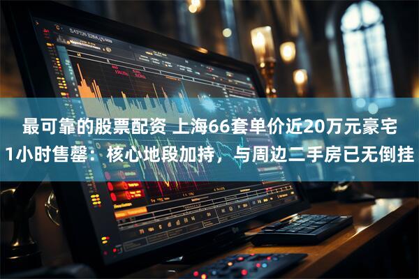 最可靠的股票配资 上海66套单价近20万元豪宅1小时售罄：核心地段加持，与周边二手房已无倒挂