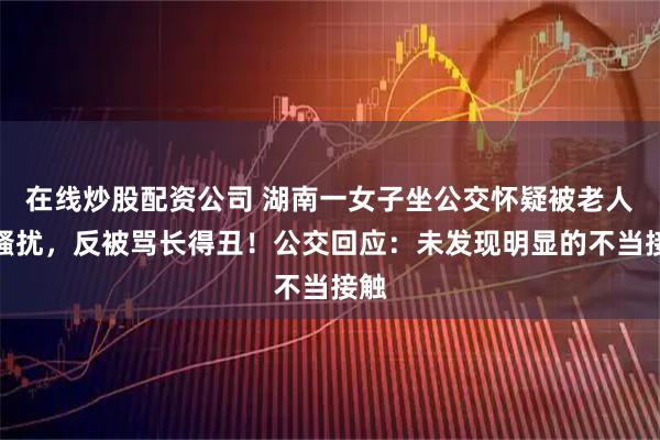 在线炒股配资公司 湖南一女子坐公交怀疑被老人性骚扰，反被骂长得丑！公交回应：未发现明显的不当接触