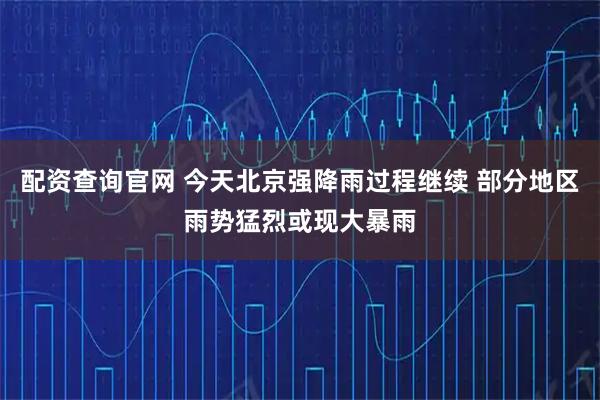 配资查询官网 今天北京强降雨过程继续 部分地区雨势猛烈或现大暴雨