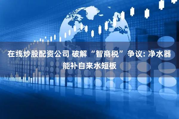 在线炒股配资公司 破解 “智商税” 争议: 净水器能补自来水短板