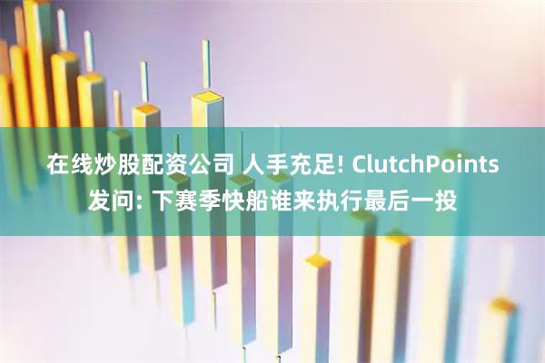 在线炒股配资公司 人手充足! ClutchPoints发问: 下赛季快船谁来执行最后一投