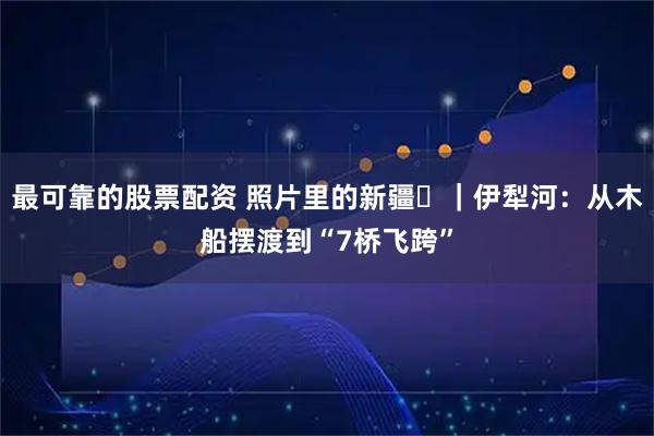 最可靠的股票配资 照片里的新疆⑪｜伊犁河：从木船摆渡到“7桥飞跨”