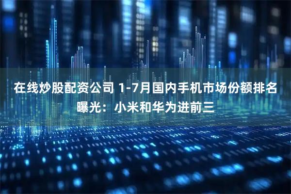 在线炒股配资公司 1-7月国内手机市场份额排名曝光：小米和华为进前三