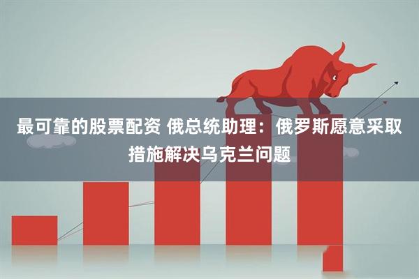 最可靠的股票配资 俄总统助理：俄罗斯愿意采取措施解决乌克兰问题