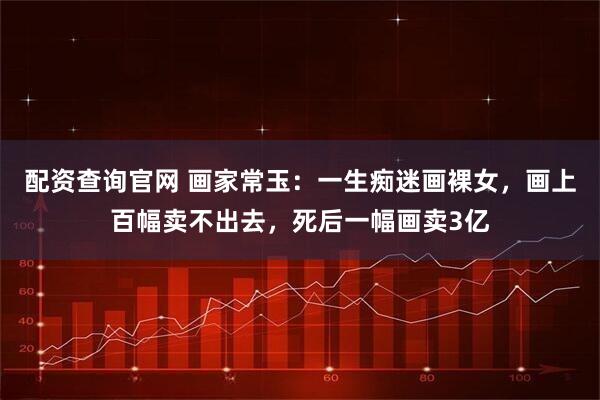 配资查询官网 画家常玉：一生痴迷画裸女，画上百幅卖不出去，死后一幅画卖3亿