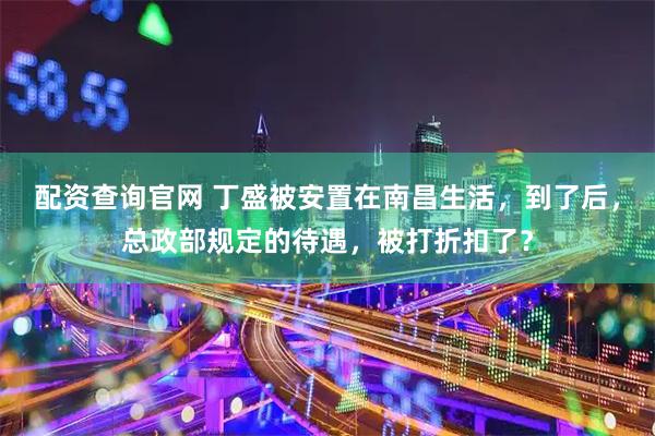 配资查询官网 丁盛被安置在南昌生活，到了后，总政部规定的待遇，被打折扣了？