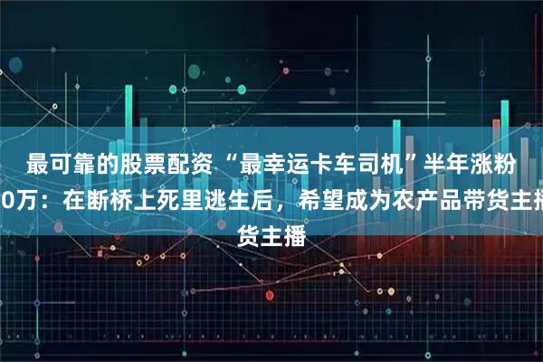最可靠的股票配资 “最幸运卡车司机”半年涨粉40万：在断桥上死里逃生后，希望成为农产品带货主播