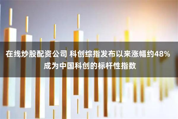 在线炒股配资公司 科创综指发布以来涨幅约48%  成为中国科创的标杆性指数