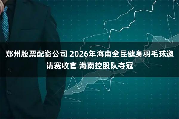 郑州股票配资公司 2026年海南全民健身羽毛球邀请赛收官 海南控股队夺冠