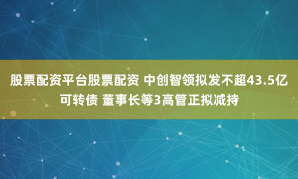 股票配资平台股票配资 中创智领拟发不超43.5亿可转债 董事长等3高管正拟减持