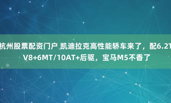 杭州股票配资门户 凯迪拉克高性能轿车来了，配6.2T V8+6MT/10AT+后驱，宝马M5不香了