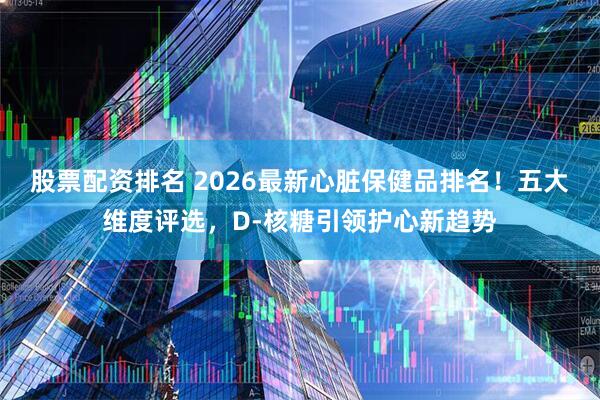 股票配资排名 2026最新心脏保健品排名！五大维度评选，D-核糖引领护心新趋势