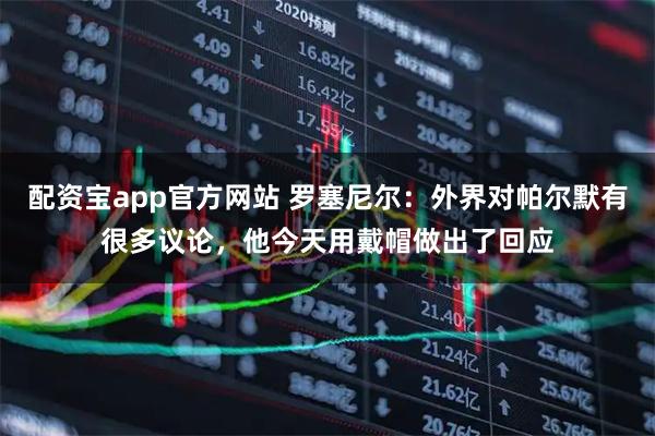 配资宝app官方网站 罗塞尼尔：外界对帕尔默有很多议论，他今天用戴帽做出了回应