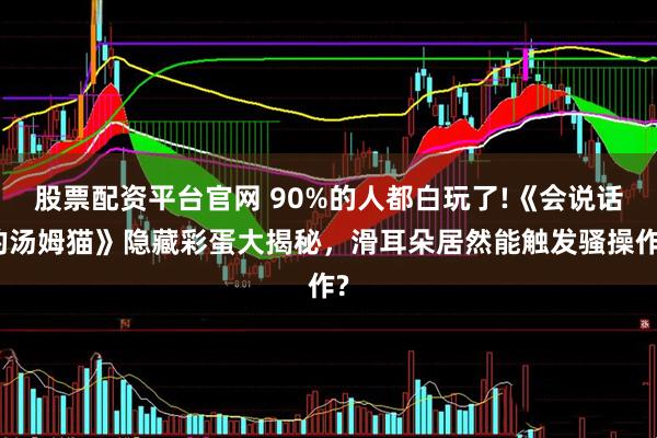 股票配资平台官网 90%的人都白玩了!《会说话的汤姆猫》隐藏彩蛋大揭秘，滑耳朵居然能触发骚操作?