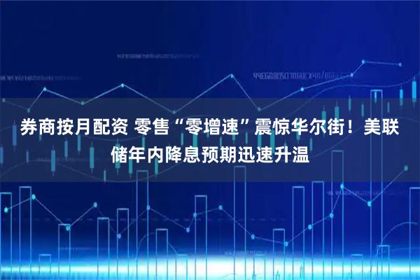 券商按月配资 零售“零增速”震惊华尔街！美联储年内降息预期迅速升温