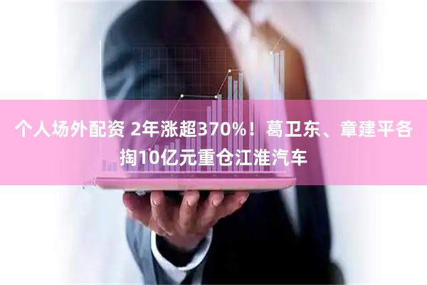 个人场外配资 2年涨超370%！葛卫东、章建平各掏10亿元重仓江淮汽车