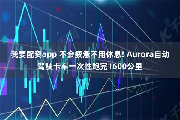 我要配资app 不会疲惫不用休息! Aurora自动驾驶卡车一次性跑完1600公里