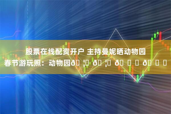 股票在线配资开户 主持曼妮晒动物园春节游玩照：动物园🦒🦛🐅🐘