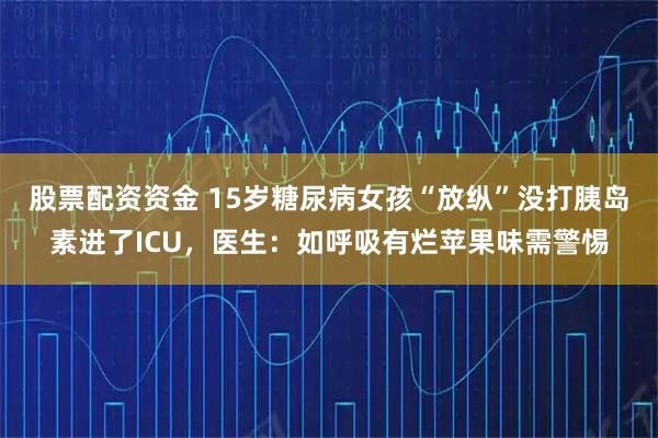 股票配资资金 15岁糖尿病女孩“放纵”没打胰岛素进了ICU，医生：如呼吸有烂苹果味需警惕