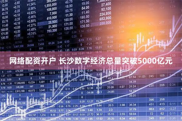 网络配资开户 长沙数字经济总量突破5000亿元