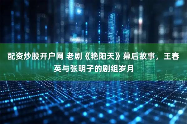 配资炒股开户网 老剧《艳阳天》幕后故事，王春英与张明子的剧组岁月
