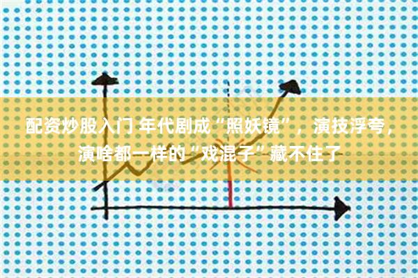 配资炒股入门 年代剧成“照妖镜”，演技浮夸，演啥都一样的“戏混子”藏不住了