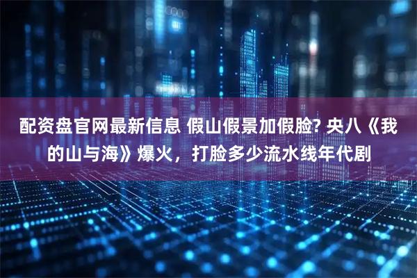 配资盘官网最新信息 假山假景加假脸? 央八《我的山与海》爆火，打脸多少流水线年代剧