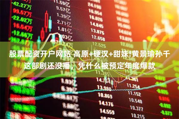 股票配资开户网站 高原+硬汉+甜妹!黄景瑜孙千这部剧还没播，凭什么被预定年度爆款
