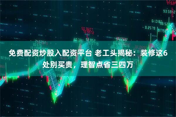 免费配资炒股入配资平台 老工头揭秘：装修这6处别买贵，理智点省三四万