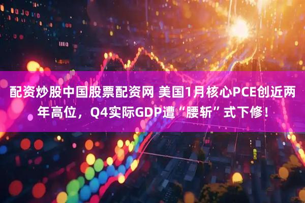 配资炒股中国股票配资网 美国1月核心PCE创近两年高位，Q4实际GDP遭“腰斩”式下修！