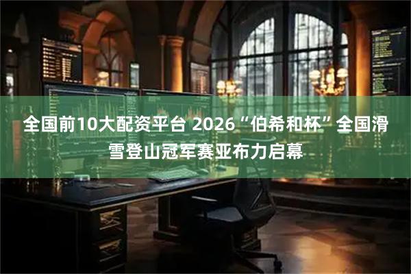 全国前10大配资平台 2026“伯希和杯”全国滑雪登山冠军赛亚布力启幕