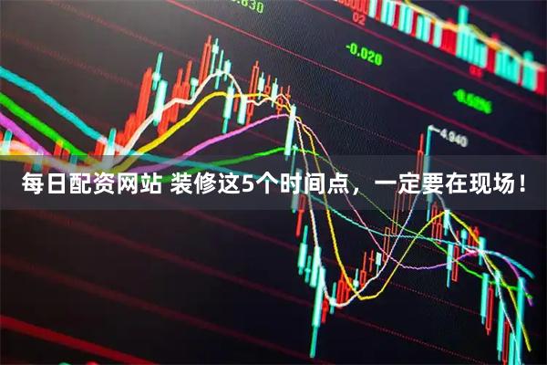 每日配资网站 装修这5个时间点，一定要在现场！