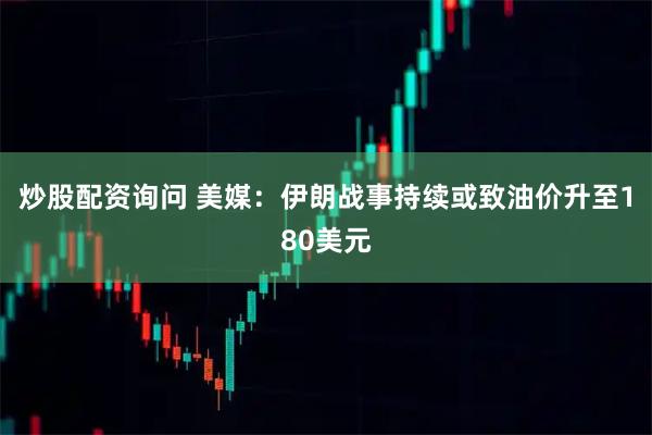 炒股配资询问 美媒：伊朗战事持续或致油价升至180美元