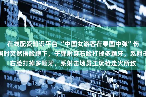 在线配资知识平台 “中国女游客在泰国中弹”伤者女儿发声：母亲拍照时突然捂脸蹲下，子弹射穿右脸打掉多颗牙，系射击场员工玩枪走火所致