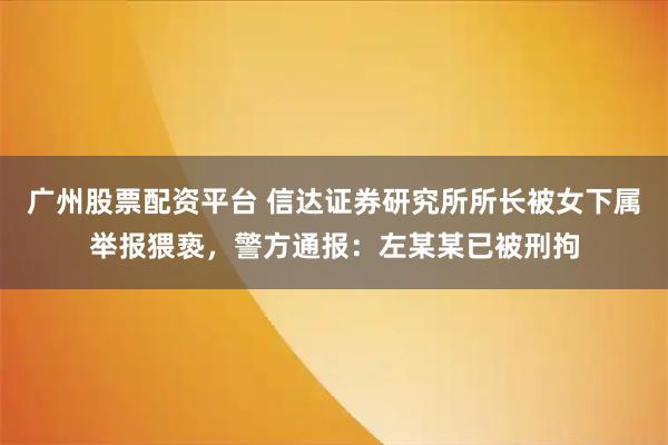 广州股票配资平台 信达证券研究所所长被女下属举报猥亵，警方通报：左某某已被刑拘