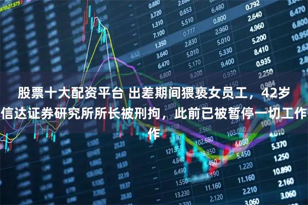 股票十大配资平台 出差期间猥亵女员工，42岁信达证券研究所所长被刑拘，此前已被暂停一切工作