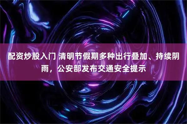 配资炒股入门 清明节假期多种出行叠加、持续阴雨，公安部发布交通安全提示