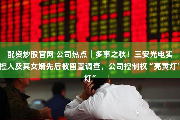 配资炒股官网 公司热点｜多事之秋！三安光电实控人及其女婿先后被留置调查，公司控制权“亮黄灯”