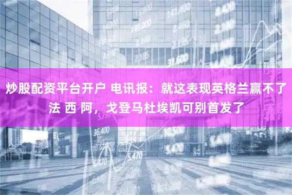 炒股配资平台开户 电讯报：就这表现英格兰赢不了法 西 阿，戈登马杜埃凯可别首发了