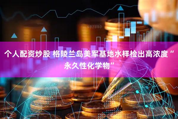 个人配资炒股 格陵兰岛美军基地水样检出高浓度“永久性化学物”