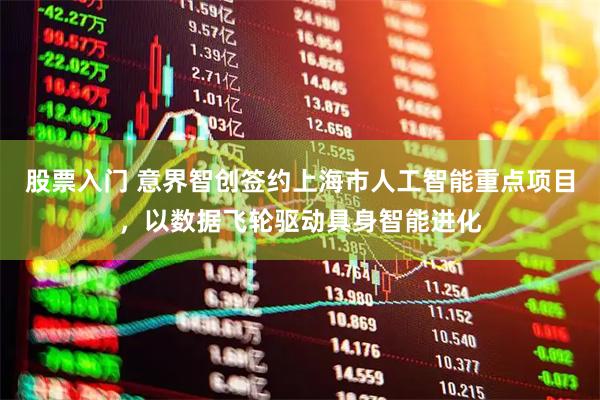 股票入门 意界智创签约上海市人工智能重点项目，以数据飞轮驱动具身智能进化