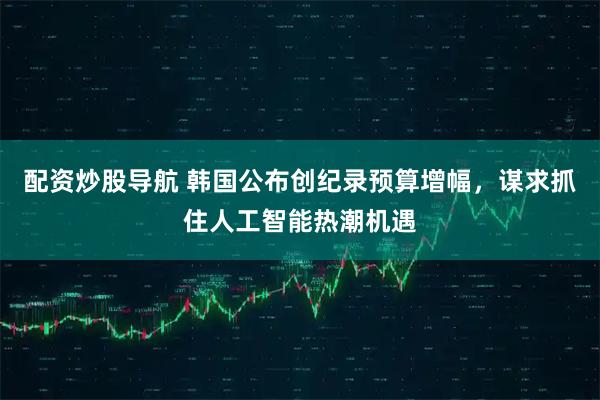 配资炒股导航 韩国公布创纪录预算增幅，谋求抓住人工智能热潮机遇