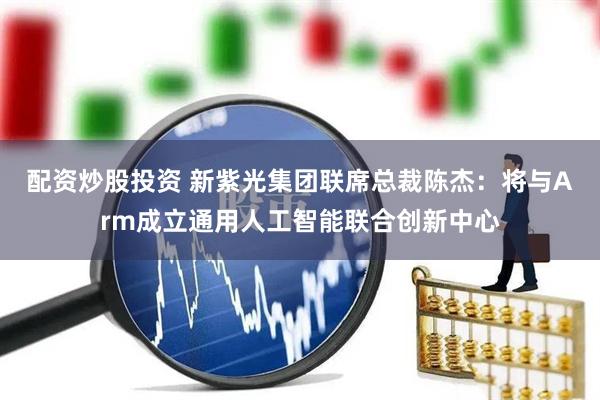 配资炒股投资 新紫光集团联席总裁陈杰：将与Arm成立通用人工智能联合创新中心