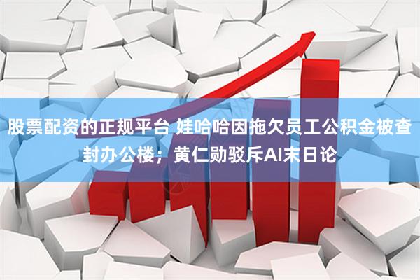 股票配资的正规平台 娃哈哈因拖欠员工公积金被查封办公楼；黄仁勋驳斥AI末日论