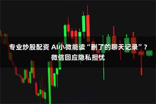 专业炒股配资 AI小微能读“删了的聊天记录”？微信回应隐私担忧