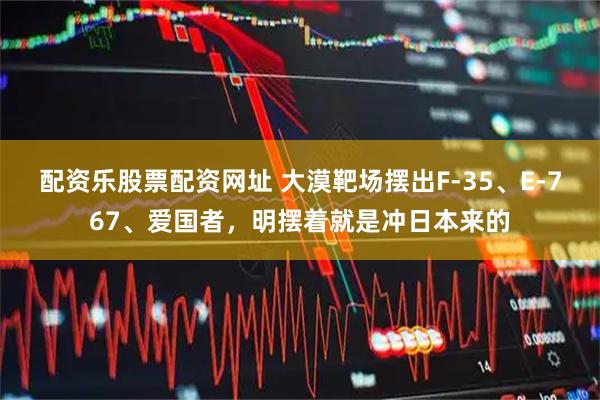 配资乐股票配资网址 大漠靶场摆出F-35、E-767、爱国者，明摆着就是冲日本来的